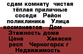 сдам комнату, чистая,тёплая,приличные соседи › Район ­ поликлиника › Улица ­ космонавтов › Дом ­ 18 › Этажность дома ­ 9 › Цена ­ 5 000 - Хакасия респ., Черногорск г. Недвижимость » Квартиры аренда   . Хакасия респ.,Черногорск г.